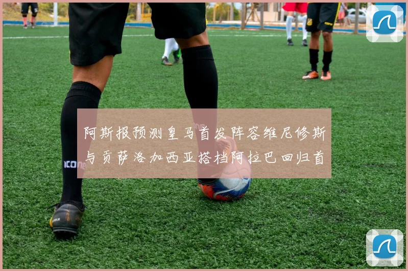 阿斯报预测皇马首发阵容维尼修斯与贡萨洛加西亚搭档阿拉巴回归首发位置
