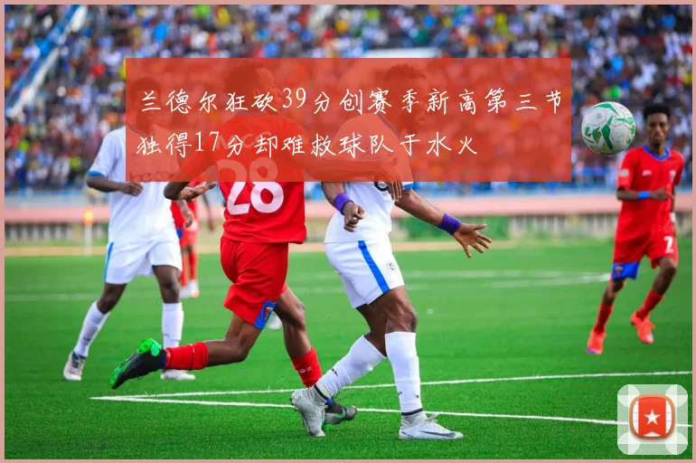 兰德尔狂砍39分创赛季新高第三节独得17分却难救球队于水火