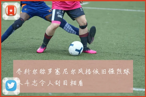 乔科尔称罗塞尼尔风格依旧强烈球队斗志令人刮目相看