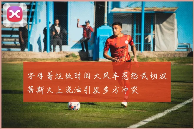 字母哥垃圾时间大风车惹怒武切波蒂斯火上浇油引发多方冲突