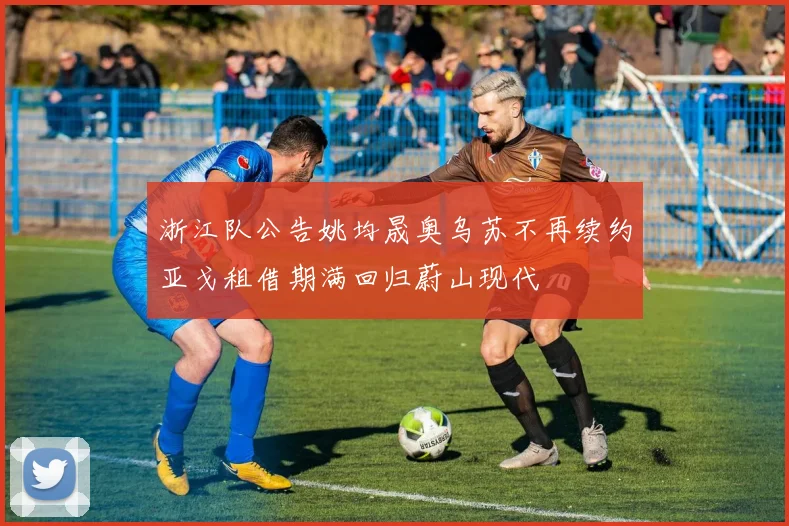 浙江队公告姚均晟奥乌苏不再续约亚戈租借期满回归蔚山现代