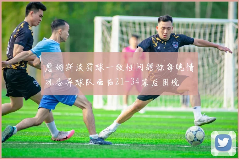 詹姆斯谈罚球一致性问题称每晚情况各异球队面临21-34落后困境