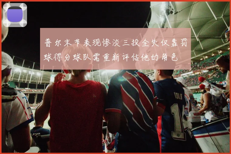 普尔末节表现惨淡三投全失仅靠罚球得分球队需重新评估他的角色