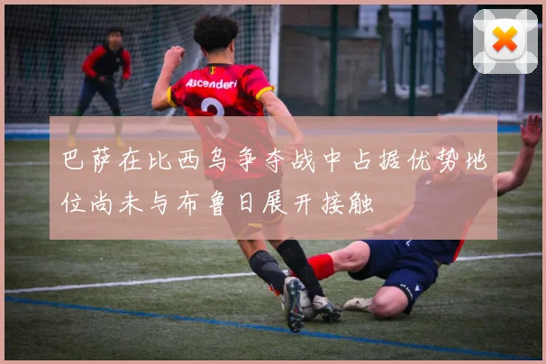 巴萨在比西乌争夺战中占据优势地位尚未与布鲁日展开接触