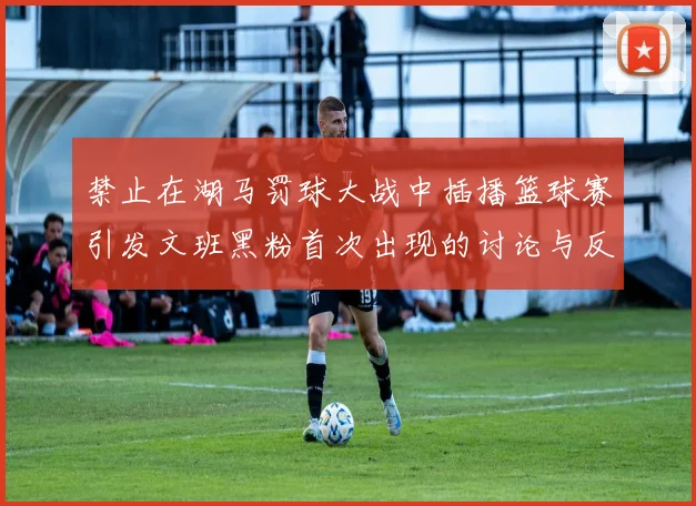 禁止在湖马罚球大战中插播篮球赛引发文班黑粉首次出现的讨论与反思