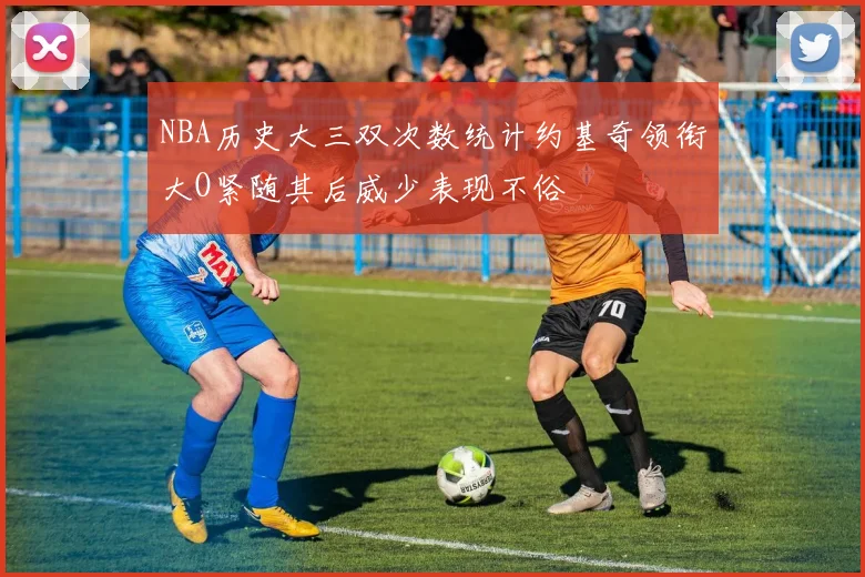 NBA历史大三双次数统计约基奇领衔大O紧随其后威少表现不俗
