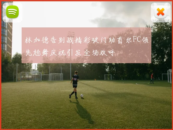 林加德告别战精彩破门助首尔FC领先尬舞庆祝引发全场欢呼