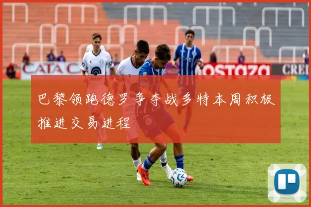 巴黎领跑德罗争夺战多特本周积极推进交易进程
