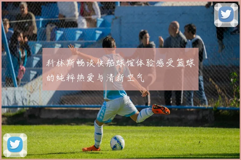 科林斯畅谈快船球馆体验感受篮球的纯粹热爱与清新空气