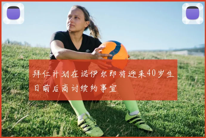 拜仁计划在诺伊尔即将迎来40岁生日前后商讨续约事宜