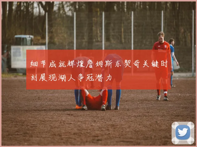 细节成就辉煌詹姆斯东契奇关键时刻展现湖人争冠潜力