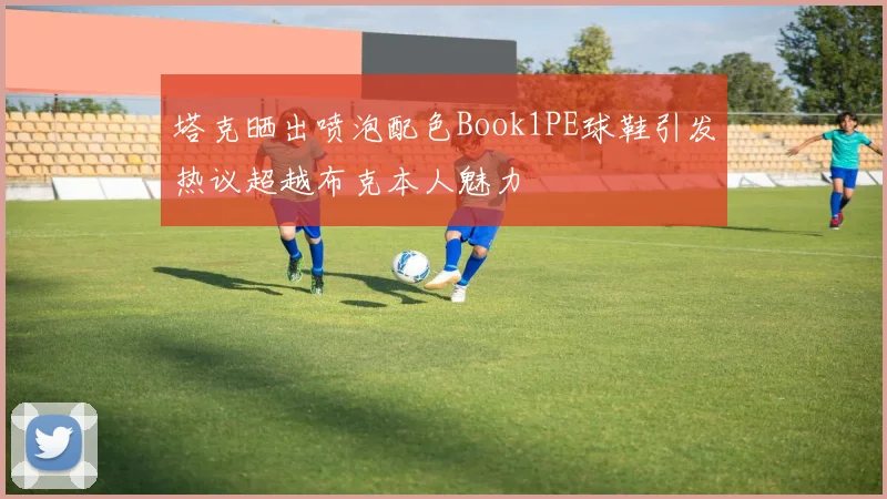 塔克晒出喷泡配色Book1PE球鞋引发热议超越布克本人魅力