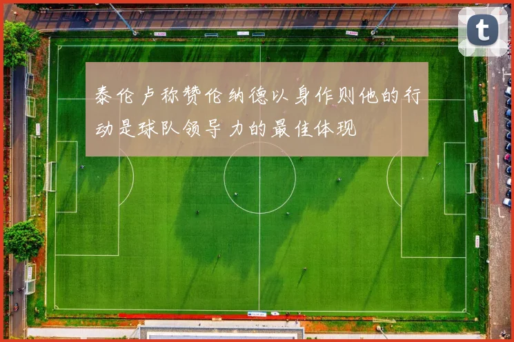 泰伦卢称赞伦纳德以身作则他的行动是球队领导力的最佳体现