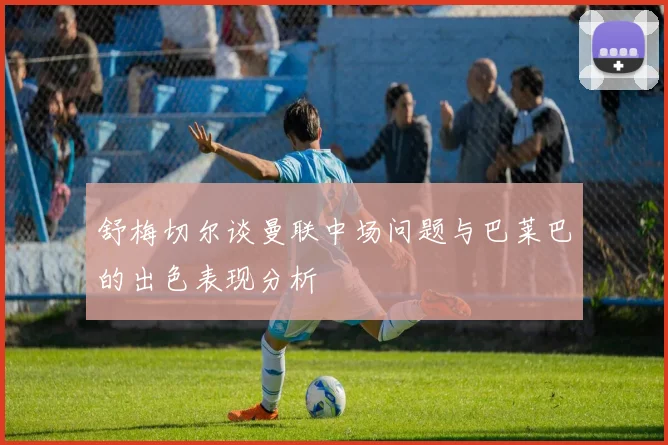 舒梅切尔谈曼联中场问题与巴莱巴的出色表现分析