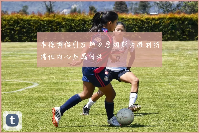 韦德调侃引发热议詹姆斯为胜利拼搏但内心归属何处