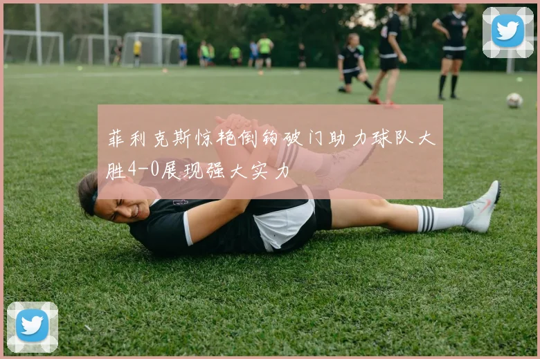 菲利克斯惊艳倒钩破门助力球队大胜4-0展现强大实力