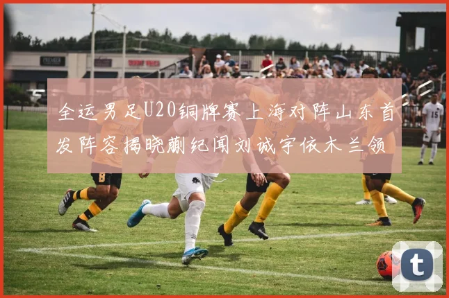 全运男足U20铜牌赛上海对阵山东首发阵容揭晓蒯纪闻刘诚宇依木兰领衔出战