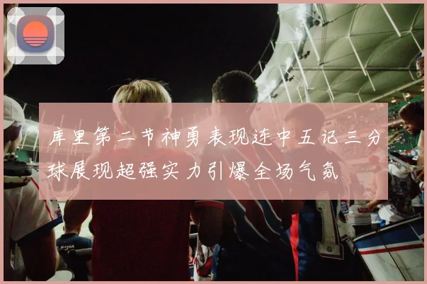 库里第二节神勇表现连中五记三分球展现超强实力引爆全场气氛