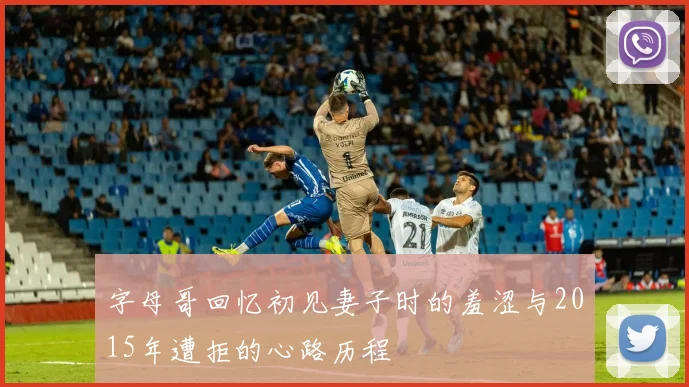 字母哥回忆初见妻子时的羞涩与2015年遭拒的心路历程