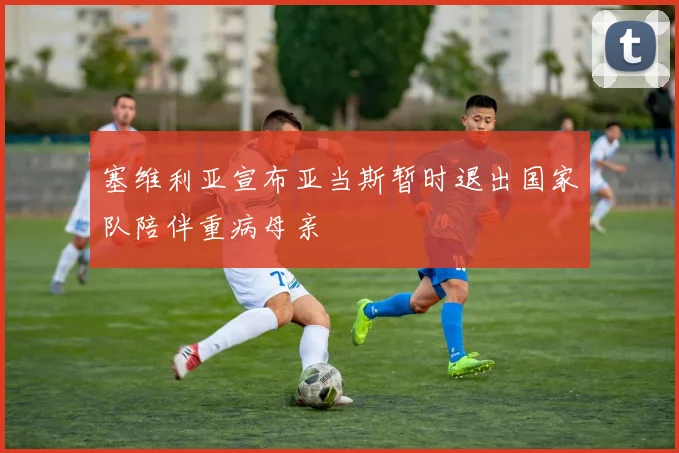 塞维利亚宣布亚当斯暂时退出国家队陪伴重病母亲