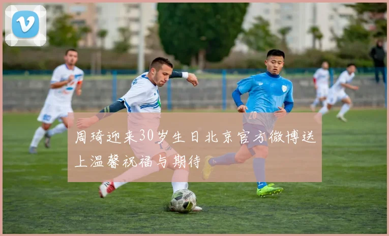 周琦迎来30岁生日北京官方微博送上温馨祝福与期待