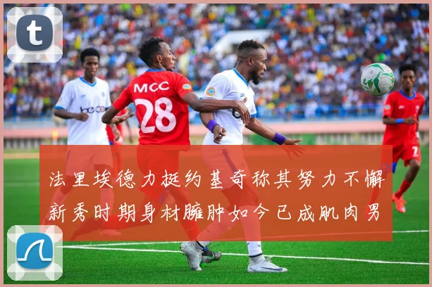 法里埃德力挺约基奇称其努力不懈新秀时期身材臃肿如今已成肌肉男
