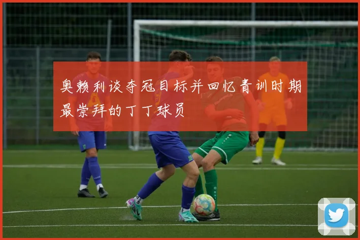 奥赖利谈夺冠目标并回忆青训时期最崇拜的丁丁球员