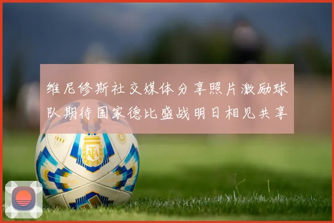 维尼修斯社交媒体分享照片激励球队期待国家德比盛战明日相见共享激情时刻