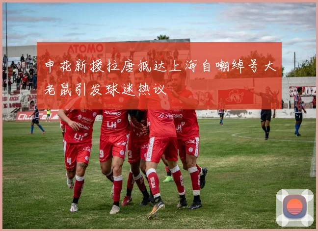 申花新援拉唐抵达上海自嘲绰号大老鼠引发球迷热议