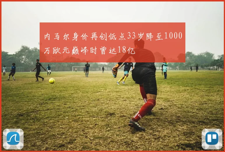内马尔身价再创低点33岁降至1000万欧元巅峰时曾达18亿