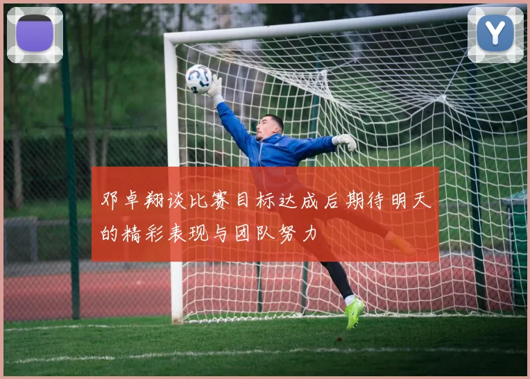 邓卓翔谈比赛目标达成后期待明天的精彩表现与团队努力
